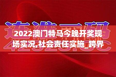 2022澳門特馬今晚開獎現(xiàn)場實(shí)況,社會責(zé)任實(shí)施_跨界版AGQ5.60