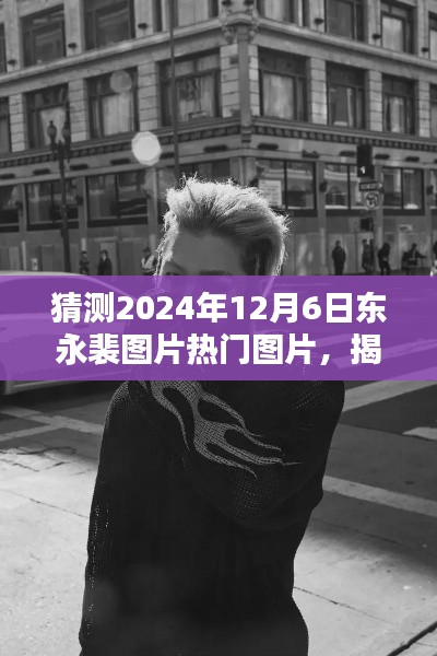 揭秘東永裴，預(yù)測(cè)2024年12月6日熱門圖片揭秘與焦點(diǎn)時(shí)刻