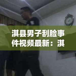 淇縣男子刮臉事件視頻最新：淇縣男子刮臉事件視頻最新消息 