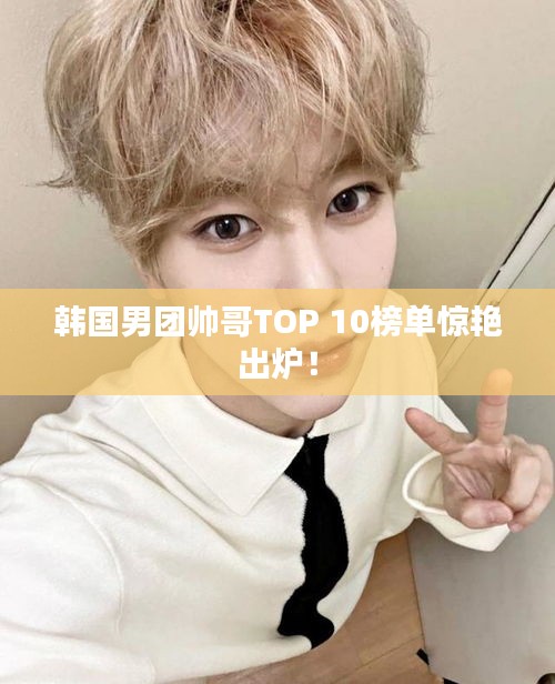 韓國男團帥哥TOP 10榜單驚艷出爐！