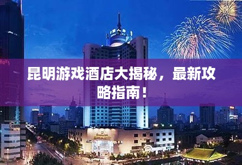昆明游戲酒店大揭秘，最新攻略指南！