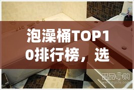 泡澡桶TOP10排行榜，選購指南助你享受最佳泡澡體驗(yàn)