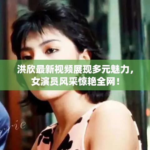 洪欣最新視頻展現(xiàn)多元魅力，女演員風(fēng)采驚艷全網(wǎng)！