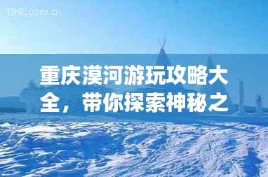 重慶漠河游玩攻略大全，帶你探索神秘之旅！