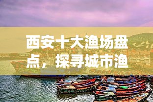 西安十大漁場盤點，探尋城市漁業(yè)瑰寶，盡享漁業(yè)盛宴