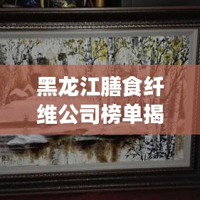 黑龍江膳食纖維公司榜單揭曉，行業(yè)領(lǐng)軍者排名出爐！
