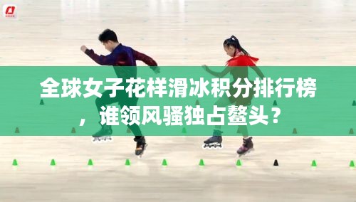 全球女子花樣滑冰積分排行榜，誰領(lǐng)風(fēng)騷獨(dú)占鰲頭？