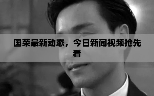 國榮最新動態(tài)，今日新聞視頻搶先看