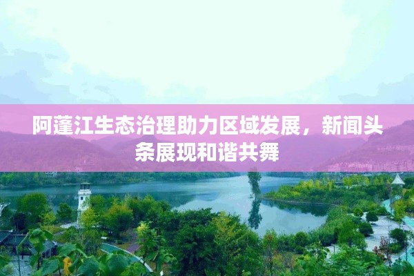 阿蓬江生態(tài)治理助力區(qū)域發(fā)展，新聞?lì)^條展現(xiàn)和諧共舞
