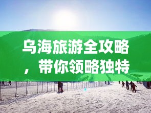 烏海旅游全攻略，帶你領(lǐng)略獨(dú)特魅力！