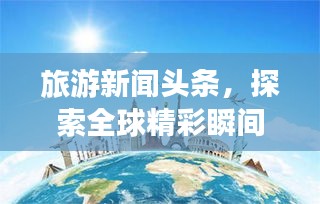 旅游新聞?lì)^條，探索全球精彩瞬間，領(lǐng)略無(wú)限風(fēng)光