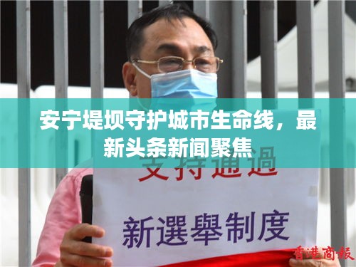 安寧堤壩守護(hù)城市生命線，最新頭條新聞聚焦