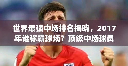 世界最強(qiáng)中場排名揭曉，2017年誰稱霸球場？頂級中場球員盤點(diǎn)！