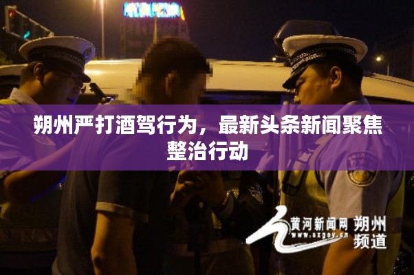 朔州嚴打酒駕行為，最新頭條新聞聚焦整治行動