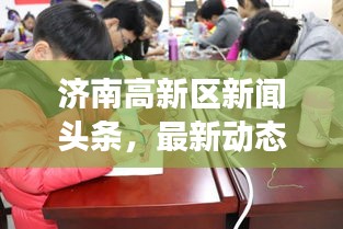 濟南高新區(qū)新聞頭條，最新動態(tài)與熱點事件一網(wǎng)打盡！