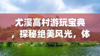 尤溪高村游玩寶典，探秘絕美風光，體驗鄉(xiāng)村風情！
