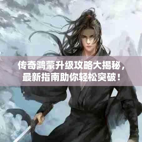 傳奇鴻蒙升級(jí)攻略大揭秘，最新指南助你輕松突破！