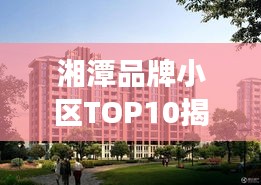 湘潭品牌小區(qū)TOP10揭秘，市場(chǎng)精英小區(qū)全面解讀