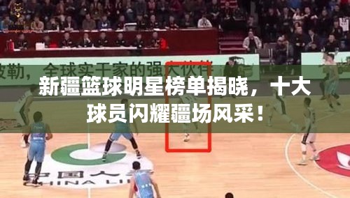 新疆籃球明星榜單揭曉，十大球員閃耀疆場風(fēng)采！