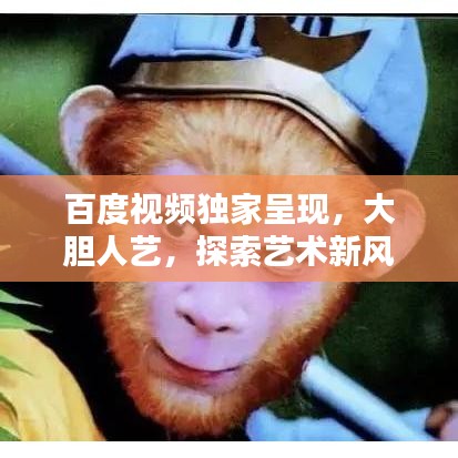 百度視頻獨(dú)家呈現(xiàn)，大膽人藝，探索藝術(shù)新風(fēng)尚，引領(lǐng)無限可能！