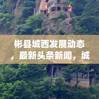 彬縣城西發(fā)展動(dòng)態(tài)，最新頭條新聞，城市亮點(diǎn)一網(wǎng)打盡