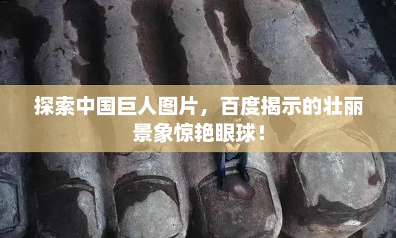 探索中國巨人圖片，百度揭示的壯麗景象驚艷眼球！