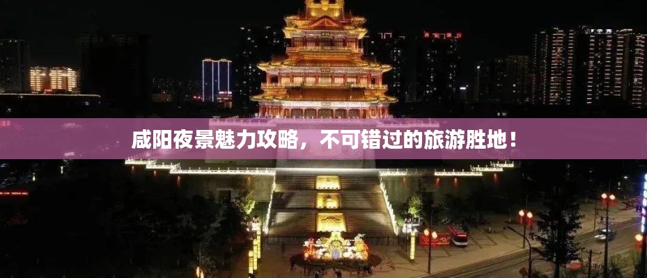 咸陽夜景魅力攻略，不可錯過的旅游勝地！
