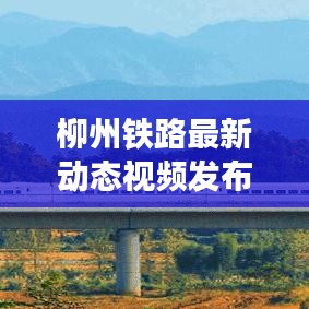 柳州鐵路最新動(dòng)態(tài)視頻發(fā)布，發(fā)展更新一覽無余