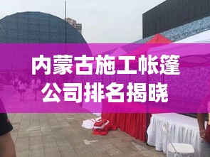 內蒙古施工帳篷公司排名揭曉，行業(yè)影響力與競爭力解析