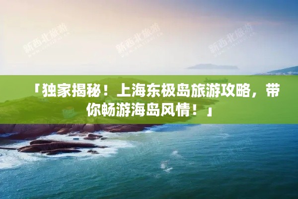 「獨家揭秘！上海東極島旅游攻略，帶你暢游海島風(fēng)情！」