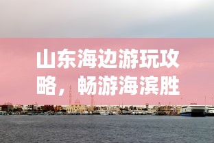 山東海邊游玩攻略，暢游海濱勝地，盡享愜意時光！