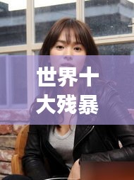 世界十大殘暴女人的驚天排名榜單揭秘！