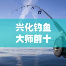 興化釣魚大師前十名榜單揭曉，垂釣界翹楚引領(lǐng)風(fēng)潮！
