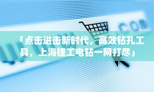 「點擊進擊新時代，高效鉆孔工具，上海鋰工電鉆一網(wǎng)打盡」