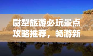 尉犁旅游必玩景點(diǎn)攻略推薦，暢游新疆風(fēng)情寶地！