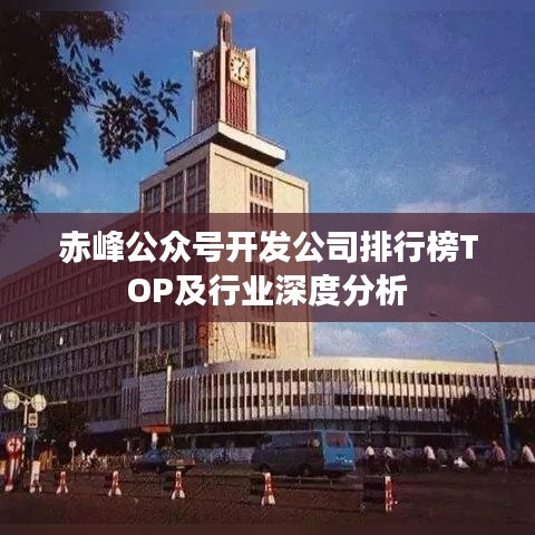 赤峰公眾號開發(fā)公司排行榜TOP及行業(yè)深度分析