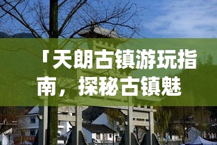 「天朗古鎮(zhèn)游玩指南，探秘古鎮(zhèn)魅力，體驗(yàn)別樣風(fēng)情」