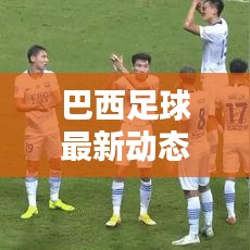 巴西足球最新動(dòng)態(tài)，實(shí)時(shí)更新比分與運(yùn)動(dòng)員表現(xiàn)概覽