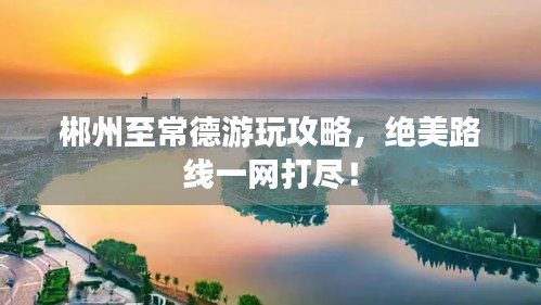 郴州至常德游玩攻略，絕美路線一網(wǎng)打盡！