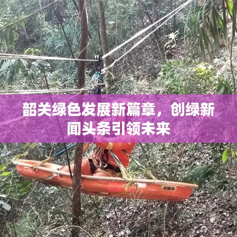韶關(guān)綠色發(fā)展新篇章，創(chuàng)綠新聞?lì)^條引領(lǐng)未來