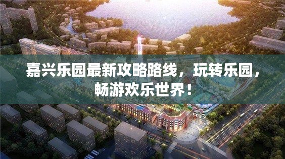 嘉興樂(lè)園最新攻略路線，玩轉(zhuǎn)樂(lè)園，暢游歡樂(lè)世界！
