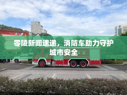 零陵新聞速遞，消防車助力守護(hù)城市安全