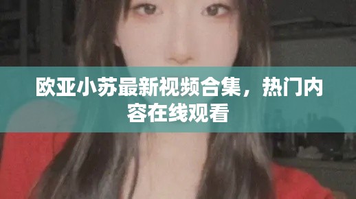 歐亞小蘇最新視頻合集，熱門內(nèi)容在線觀看
