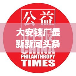 大安鐵廠最新新聞?lì)^條，關(guān)注行業(yè)動(dòng)態(tài)與熱點(diǎn)事件