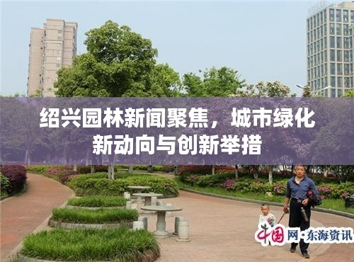 紹興園林新聞聚焦，城市綠化新動向與創(chuàng)新舉措