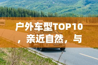 戶外車型TOP10，親近自然，與最佳伙伴同行探險(xiǎn)之旅