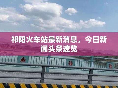 祁陽(yáng)火車站最新消息，今日新聞?lì)^條速覽