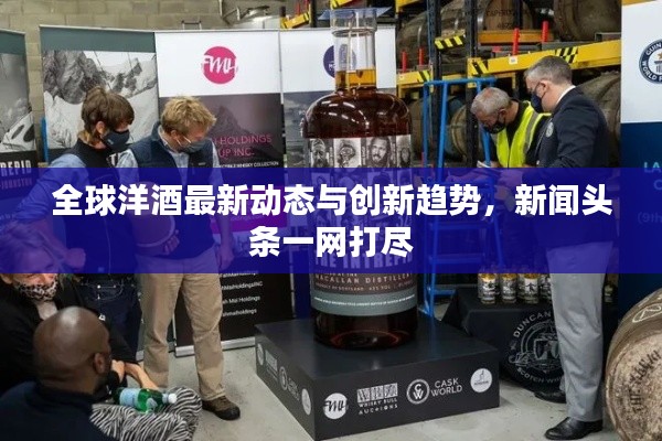 全球洋酒最新動態(tài)與創(chuàng)新趨勢，新聞頭條一網(wǎng)打盡